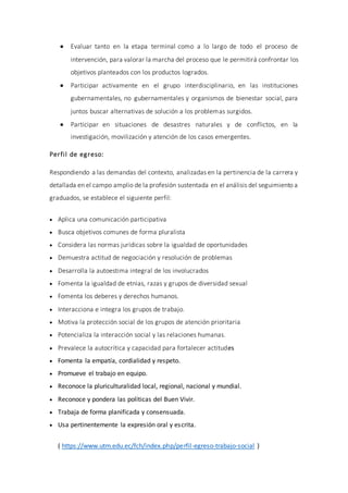  Evaluar tanto en la etapa terminal como a lo largo de todo el proceso de
intervención, para valorar la marcha del proceso que le permitirá confrontar los
objetivos planteados con los productos logrados.
 Participar activamente en el grupo interdisciplinario, en las instituciones
gubernamentales, no gubernamentales y organismos de bienestar social, para
juntos buscar alternativas de solución a los problemas surgidos.
 Participar en situaciones de desastres naturales y de conflictos, en la
investigación, movilización y atención de los casos emergentes.
Perfil de egreso:
Respondiendo a las demandas del contexto, analizadas en la pertinencia de la carrera y
detallada en el campo amplio de la profesión sustentada en el análisis del seguimiento a
graduados, se establece el siguiente perfil:
 Aplica una comunicación participativa
 Busca objetivos comunes de forma pluralista
 Considera las normas jurídicas sobre la igualdad de oportunidades
 Demuestra actitud de negociación y resolución de problemas
 Desarrolla la autoestima integral de los involucrados
 Fomenta la igualdad de etnias, razas y grupos de diversidad sexual
 Fomenta los deberes y derechos humanos.
 Interacciona e integra los grupos de trabajo.
 Motiva la protección social de los grupos de atención prioritaria
 Potencializa la interacción social y las relaciones humanas.
 Prevalece la autocrítica y capacidad para fortalecer actitudes
 Fomenta la empatía, cordialidad y respeto.
 Promueve el trabajo en equipo.
 Reconoce la pluriculturalidad local, regional, nacional y mundial.
 Reconoce y pondera las políticas del Buen Vivir.
 Trabaja de forma planificada y consensuada.
 Usa pertinentemente la expresión oral y escrita.
( https://www.utm.edu.ec/fch/index.php/perfil-egreso-trabajo-social )
 