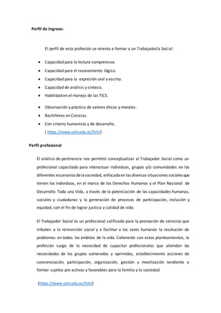 Perfil de ingreso:
El perfil de esta profesión se orienta a formar a un Trabajador/a Social:
 Capacidad para la lectura comprensiva.
 Capacidad para el razonamiento lógico.
 Capacidad para la expresión oral y escrita.
 Capacidad de análisis y síntesis.
 Habilidad en el manejo de las TICS.
 Observación y práctica de valores éticos y morales.
 Bachilleres en Ciencias.
 Con criterio humanista y de desarrollo.
( https://www.utm.edu.ec/fch/)
Perfil profesional
El análisis de pertinencia nos permitió conceptualizar al Trabajador Social como un
profesional capacitado para interactuar individuos, grupos y/o comunidades en los
diferentes escenarios delasociedad, enfocadaen las diversas situaciones socialesque
tienen los individuos, en el marco de los Derechos Humanos y el Plan Nacional de
Desarrollo Toda una Vida, a través de la potenciación de las capacidades humanas,
sociales y ciudadanas y la generación de procesos de participación, inclusión y
equidad, con el fin de lograr justicia y calidad de vida.
El Trabajador Social es un profesional calificado para la prestación de servicios que
tributen a la reinserción social y a facilitar a los seres humanos la resolución de
problemas en todos los ámbitos de la vida. Coherente con estos planteamientos, la
profesión surge de la necesidad de capacitar profesionales que atiendan las
necesidades de los grupos vulnerados y oprimidos, establecimiento acciones de
concienciación, participación, organización, gestión y movilización tendiente a
formar sujetos pro activos y favorables para la familia y la sociedad.
(https://www.utm.edu.ec/fch/)
 