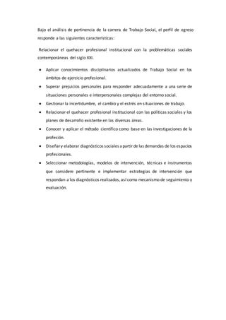 Bajo el análisis de pertinencia de la carrera de Trabajo Social, el perfil de egreso
responde a las siguientes características:
Relacionar el quehacer profesional institucional con la problemáticas sociales
contemporáneas del siglo XXI.
 Aplicar conocimientos disciplinarios actualizados de Trabajo Social en los
ámbitos de ejercicio profesional.
 Superar prejuicios personales para responder adecuadamente a una serie de
situaciones personales e interpersonales complejas del entorno social.
 Gestionar la incertidumbre, el cambio y el estrés en situaciones de trabajo.
 Relacionar el quehacer profesional institucional con las políticas sociales y los
planes de desarrollo existente en las diversas áreas.
 Conocer y aplicar el método científico como base en las investigaciones de la
profesión.
 Diseñary elaborar diagnósticos sociales apartir de las demandas de los espacios
profesionales.
 Seleccionar metodologías, modelos de intervención, técnicas e instrumentos
que considere pertinente e implementar estrategias de intervención que
respondan a los diagnósticos realizados, así como mecanismo de seguimiento y
evaluación.
 