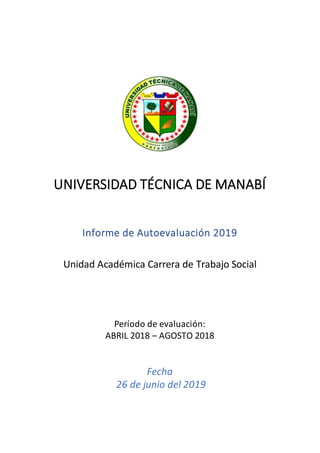 UNIVERSIDAD TÉCNICA DE MANABÍ
Informe de Autoevaluación 2019
Unidad Académica Carrera de Trabajo Social
Período de evaluación:
ABRIL 2018 – AGOSTO 2018
Fecha
26 de junio del 2019
 