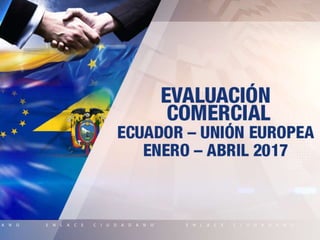EVALUACIÓN
COMERCIAL
ECUADOR – UNIÓN EUROPEA
Enero – Abril 2017
 