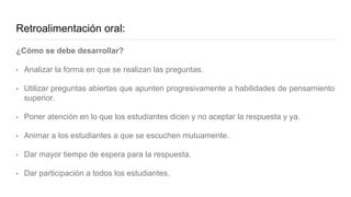Retroalimentación oral:
¿Cómo se debe desarrollar?
• Analizar la forma en que se realizan las preguntas.
• Utilizar preguntas abiertas que apunten progresivamente a habilidades de pensamiento
superior.
• Poner atención en lo que los estudiantes dicen y no aceptar la respuesta y ya.
• Animar a los estudiantes a que se escuchen mutuamente.
• Dar mayor tiempo de espera para la respuesta.
• Dar participación a todos los estudiantes.
 
