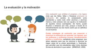 La evaluación y la motivación
Una evaluación que enfatiza el progreso y los logros
(más que las faltas, fallas o fracasos) promueve la
motivación. En cambio, la comparación entre
estudiantes y sobre todo entre alumnos y alumnas
menos y más exitosos rara vez ayuda a la motivación
de aquellos menos aventajados. De hecho, puede
llevarlos a retraerse aún más, porque a través de la
retroalimentación los han hecho sentir que en definitiva
no son buenos.
Existen estrategias de evaluación que preservan e
incentivan la motivación por aprender: por ejemplo, que
los profesores y profesoras provean retroalimentación
positiva y constructiva, señalando cómo progresar; que
abran espacios para que los alumnos y alumnas se
hagan cargo de su propio aprendizaje; y, finalmente,
que permitan que los estudiantes elijan entre distintas
formas de demostrar lo que saben. (MINEDUC, 2006)
 
