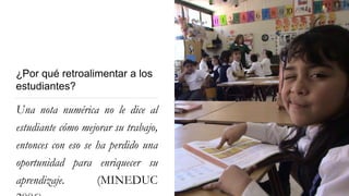 ¿Por qué retroalimentar a los
estudiantes?
Una nota numérica no le dice al
estudiante cómo mejorar su trabajo,
entonces con eso se ha perdido una
oportunidad para enriquecer su
aprendizaje. (MINEDUC
 