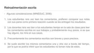 Retroalimentación escrita
• Algunas consideraciones (MINEDUC, 2006):
1. Los estudiantes rara vez leen los comentarios, prefieren comparar sus notas
con sus pares como primera reacción cuando se les entregan los resultados.
2. Los docentes rara vez dan a los estudiantes tiempo en la sala de clase para leer
los comentarios escritos en sus trabajos y probablemente muy pocos, si es que
hay alguno, los mira en sus casas.
3. Frecuentemente los comentarios escritos son breves y poco precisos.
4. Se suele escribir los mismos comentarios una y otra vez a través del tiempo,
por lo que se podría inferir que los estudiantes no toman nota de estos.
 