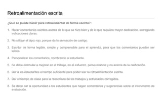 Retroalimentación escrita
¿Qué se puede hacer para retroalimentar de forma escrita?:
1. Hacer comentarios escritos acerca de lo que se hizo bien y de lo que requiere mayor dedicación, entregando
indicaciones claras.
2. No utilizar el lápiz rojo, porque da la sensación de castigo.
3. Escribir de forma legible, simple y comprensible para el aprendiz, para que los comentarios puedan ser
leídos.
4. Personalizar los comentarios, nombrando al estudiante.
5. Se debe estimular a mejorar en el trabajo, en el esfuerzo, perseverancia y no acerca de la calificación.
6. Dar a los estudiantes el tiempo suficiente para poder leer la retroalimentación escrita.
7. Dar el tiempo de clase para la reescritura de los trabajos y actividades corregidos.
8. Se debe dar la oportunidad a los estudiantes que hagan comentarios y sugerencias sobre el instrumento de
evaluación.
 