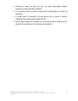 • Considere el estado de alerta del niño: (ej., alerta, adormecido, molesto,
hambriento, si hace poco estuvo enfermo)
• Si es necesario, llame la atención visual del niño combinándolo con sonido y/o
movimiento
• Si puede realice la evaluación con otra persona que le ayude a observar
cuidadosamente las respuestas visuales del niño.
• De ser posible trabaje con el doctor de la visión para crear un ambiente que le
ayude al niño a aprender a ver lo mejor que le sea posible.
Adaptado de Evaluaciones Funcionales Auditiva y Visual
Elaborado por Álvarez A., Camacho E., Chorres I., Morales M., y Perlaza E.
2001
2
 