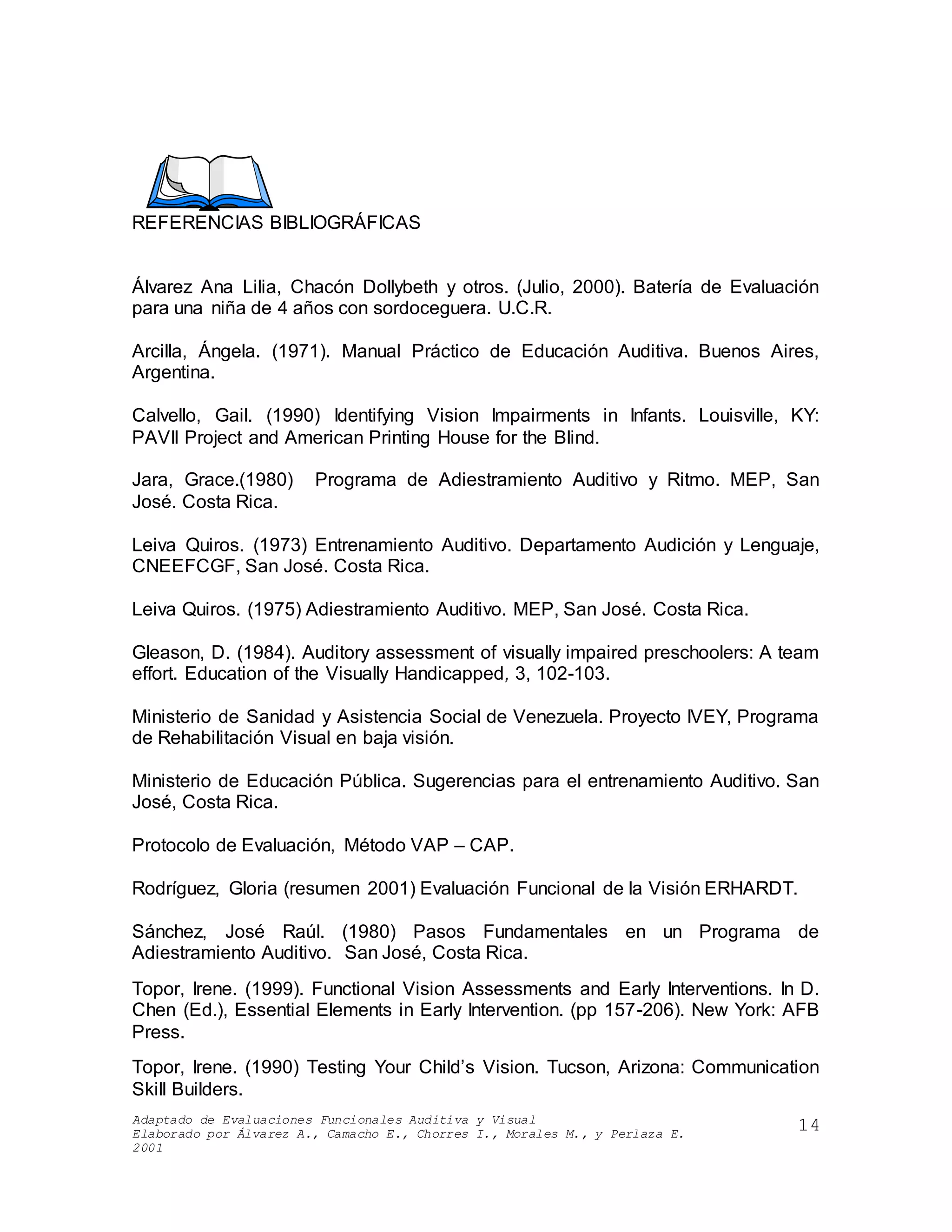 Adaptado de Evaluaciones Funcionales Auditiva y Visual
Elaborado por Álvarez A., Camacho E., Chorres I., Morales M., y Perlaza E.
2001
14
REFERENCIAS BIBLIOGRÁFICAS
Álvarez Ana Lilia, Chacón Dollybeth y otros. (Julio, 2000). Batería de Evaluación
para una niña de 4 años con sordoceguera. U.C.R.
Arcilla, Ángela. (1971). Manual Práctico de Educación Auditiva. Buenos Aires,
Argentina.
Calvello, Gail. (1990) Identifying Vision Impairments in Infants. Louisville, KY:
PAVII Project and American Printing House for the Blind.
Jara, Grace.(1980) Programa de Adiestramiento Auditivo y Ritmo. MEP, San
José. Costa Rica.
Leiva Quiros. (1973) Entrenamiento Auditivo. Departamento Audición y Lenguaje,
CNEEFCGF, San José. Costa Rica.
Leiva Quiros. (1975) Adiestramiento Auditivo. MEP, San José. Costa Rica.
Gleason, D. (1984). Auditory assessment of visually impaired preschoolers: A team
effort. Education of the Visually Handicapped, 3, 102-103.
Ministerio de Sanidad y Asistencia Social de Venezuela. Proyecto IVEY, Programa
de Rehabilitación Visual en baja visión.
Ministerio de Educación Pública. Sugerencias para el entrenamiento Auditivo. San
José, Costa Rica.
Protocolo de Evaluación, Método VAP – CAP.
Rodríguez, Gloria (resumen 2001) Evaluación Funcional de la Visión ERHARDT.
Sánchez, José Raúl. (1980) Pasos Fundamentales en un Programa de
Adiestramiento Auditivo. San José, Costa Rica.
Topor, Irene. (1999). Functional Vision Assessments and Early Interventions. In D.
Chen (Ed.), Essential Elements in Early Intervention. (pp 157-206). New York: AFB
Press.
Topor, Irene. (1990) Testing Your Child’s Vision. Tucson, Arizona: Communication
Skill Builders.
 