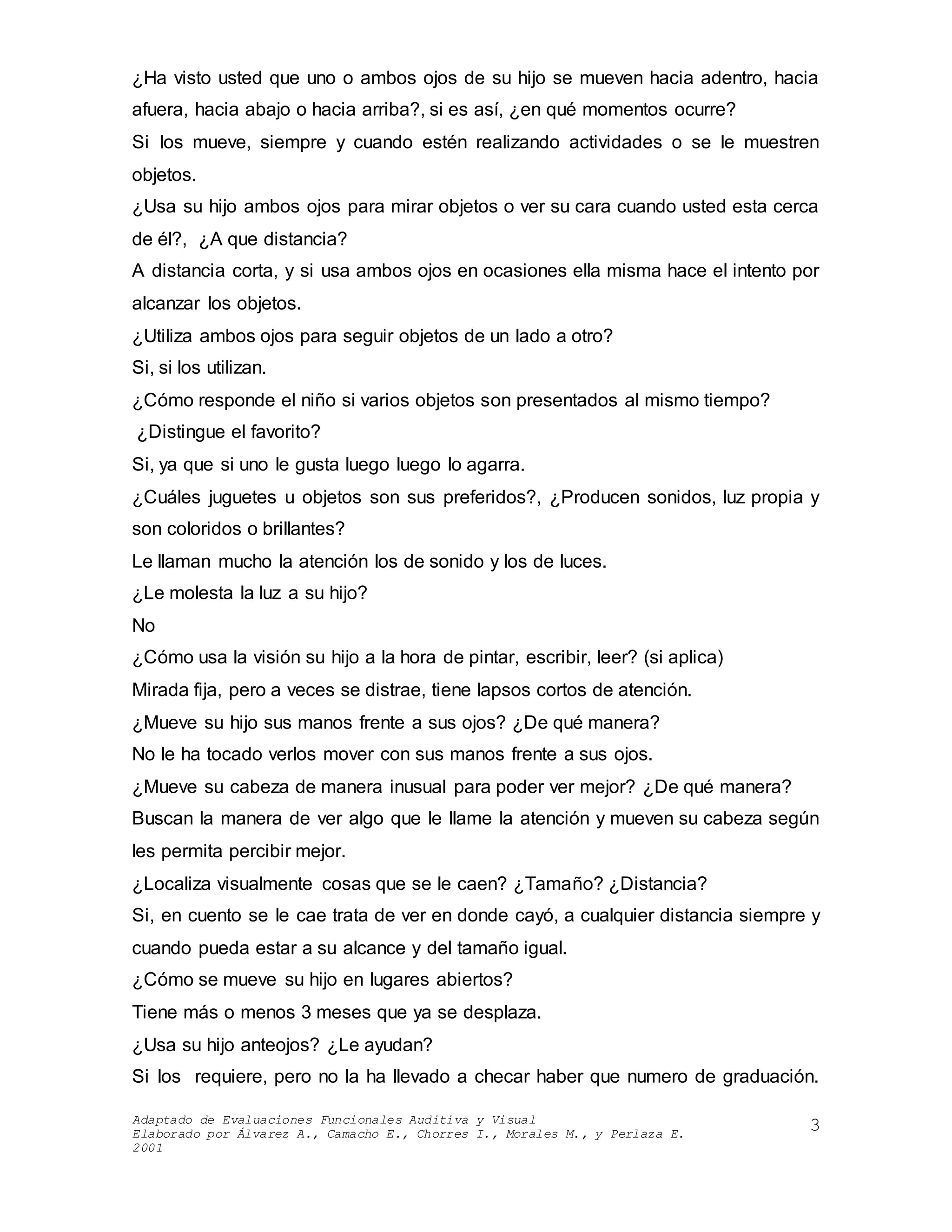 Adaptado de Evaluaciones Funcionales Auditiva y Visual
Elaborado por Álvarez A., Camacho E., Chorres I., Morales M., y Perlaza E.
2001
3
¿Ha visto usted que uno o ambos ojos de su hijo se mueven hacia adentro, hacia
afuera, hacia abajo o hacia arriba?, si es así, ¿en qué momentos ocurre?
Si los mueve, siempre y cuando estén realizando actividades o se le muestren
objetos.
¿Usa su hijo ambos ojos para mirar objetos o ver su cara cuando usted esta cerca
de él?, ¿A que distancia?
A distancia corta, y si usa ambos ojos en ocasiones ella misma hace el intento por
alcanzar los objetos.
¿Utiliza ambos ojos para seguir objetos de un lado a otro?
Si, si los utilizan.
¿Cómo responde el niño si varios objetos son presentados al mismo tiempo?
¿Distingue el favorito?
Si, ya que si uno le gusta luego luego lo agarra.
¿Cuáles juguetes u objetos son sus preferidos?, ¿Producen sonidos, luz propia y
son coloridos o brillantes?
Le llaman mucho la atención los de sonido y los de luces.
¿Le molesta la luz a su hijo?
No
¿Cómo usa la visión su hijo a la hora de pintar, escribir, leer? (si aplica)
Mirada fija, pero a veces se distrae, tiene lapsos cortos de atención.
¿Mueve su hijo sus manos frente a sus ojos? ¿De qué manera?
No le ha tocado verlos mover con sus manos frente a sus ojos.
¿Mueve su cabeza de manera inusual para poder ver mejor? ¿De qué manera?
Buscan la manera de ver algo que le llame la atención y mueven su cabeza según
les permita percibir mejor.
¿Localiza visualmente cosas que se le caen? ¿Tamaño? ¿Distancia?
Si, en cuento se le cae trata de ver en donde cayó, a cualquier distancia siempre y
cuando pueda estar a su alcance y del tamaño igual.
¿Cómo se mueve su hijo en lugares abiertos?
Tiene más o menos 3 meses que ya se desplaza.
¿Usa su hijo anteojos? ¿Le ayudan?
Si los requiere, pero no la ha llevado a checar haber que numero de graduación.
 