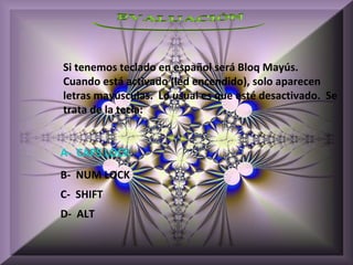Si tenemos teclado en español será Bloq Mayús.
Cuando está activado (led encendido), solo aparecen
letras mayúsculas. Lo usual es que esté desactivado. Se
trata de la tecla:


A- CAPS LOCK
B- NUM LOCK
C- SHIFT
D- ALT
 