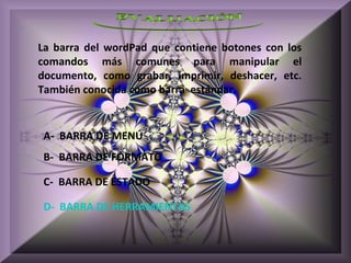 La barra del wordPad que contiene botones con los
comandos más comunes para manipular el
documento, como grabar, imprimir, deshacer, etc.
También conocida como barra estándar.


 A- BARRA DE MENÚ
 B- BARRA DE FORMATO

 C- BARRA DE ESTADO

 D- BARRA DE HERRAMIENTAS
 