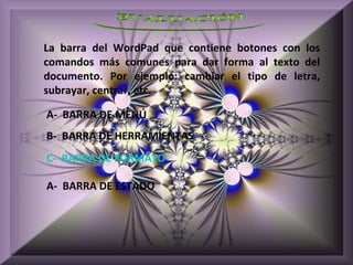 La barra del WordPad que contiene botones con los
comandos más comunes para dar forma al texto del
documento. Por ejemplo: cambiar el tipo de letra,
subrayar, centrar, etc.

A- BARRA DE MENÚ
B- BARRA DE HERRAMIENTAS
C- BARRA DE FORMATO

A- BARRA DE ESTADO
 