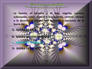 La fuente, el tamaño y el tipo, negrita, cursiva,
subrayado, color, alinear a la izquierda, centrar, alinear
a la derecha y viñetas son botones u opciones de la
barra de:
A- BARRA DE MENÚ

B- BARRA DE HERRAMIENTAS
C- BARRA DE FORMATO
D- BARRA DE ESTADO
 