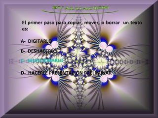 El primer paso para copiar, mover, o borrar un texto
es:

A- DIGITARLO
B- DESHACERLO
C- SELECCIONARLO

D- HACERLE PRESENTACIÓN PRELIMINAR
 