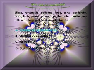 Elipse, rectángulo, polígono, línea, curva, aerógrafo,
texto, lápiz, pincel, gotero, lupa, borrador, tarrito para
rellenar color, en el Paint son objetos de:


A- CUADRO DE HERRAMIENTAS
B- CUADRO DE COLORES
C- MI MALETÍN

D- CUADRO DE TEXTO
 