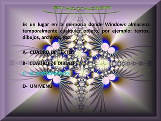 Es un lugar en la memoria donde Windows almacena
temporalmente cualquier objeto, por ejemplo: textos,
dibujos, archivos, etc.

A- CUADRO DE TEXTOS

B- CUADRO DE DIBUJO
C- EL PORTAPAPELES

D- UN MENÚ
 