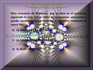 Otro accesorio de Windows, que se abre en el escritorio
siguiendo la ruta: Inicio- todos los programas- accesorios y
puede cambiarse entre estándar y científica mediante el
menú Ver:
 A- EL MAPA DE CARACTERES
 B- LA CALCULADORA
 C- LA GRABADORA DE SONIDOS

 D- EL BLOC DE NOTAS
 