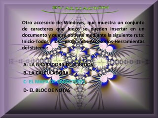 Otro accesorio de Windows, que muestra un conjunto
de caracteres que luego se pueden insertar en un
documento y que se obtiene mediante la siguiente ruta:
Inicio-Todos los programas-Accesorios-Herramientas
del sistema:


A- LA GRABADORA DE SONIDOS
B- LA CALCULADORA
C- EL MAPA DE CARACTERES
D- EL BLOC DE NOTAS
 