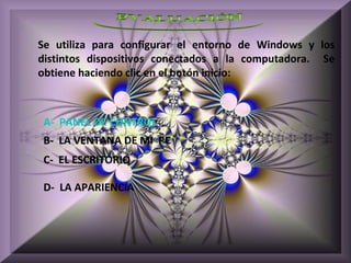 Se utiliza para configurar el entorno de Windows y los
distintos dispositivos conectados a la computadora. Se
obtiene haciendo clic en el botón inicio:



A- PANEL DE CONTROL
B- LA VENTANA DE MI PC
C- EL ESCRITORIO

D- LA APARIENCIA
 