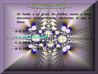 Un fondo y un grupo de sonidos, iconos y otros
 elementos predeterminados conforman lo que se
 llama:

A- EL ESCRITORIO
B- EL TEMA DEL EQUIPO
C- EL MENÚ CONTEXTUAL
D- EL PROTECTOR DE LA PANTALLA
 
