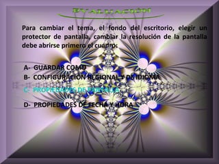 Para cambiar el tema, el fondo del escritorio, elegir un
protector de pantalla, cambiar la resolución de la pantalla
debe abrirse primero el cuadro:


A- GUARDAR COMO
B- CONFIGURACIÓN REGIONAL Y DE IDIOMA
C- PROPIEDADES DE PANTALLA

D- PROPIEDADES DE FECHA Y HORA
 