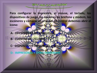 Para configurar la impresora, el mouse, el teclado, los
dispositivos de juego, las opciones de teléfono y modem, los
escáneres y cámaras en el panel de control debemos abrir el
icono:

A- OPCIONES DE ACCESIBILIDAD
B- CUENTAS DE USUARIO

C- DISPOSITIVOS DE SONIDO, AUDIO Y VOZ

D- IMPRESORAS Y OTRO HARDWARE
 