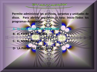 Permite administrar los archivos, carpetas y unidades de
disco. Para abrirlo seguimos la ruta: Inicio-Todos los
programas-Accesorios.

A- EL EXPLORADOR DE WINDOWS
B- EL PANEL DE CONTROL

C- EL MENÚ INICIO

D- LA PAPELERA DE RECICLAJE
 