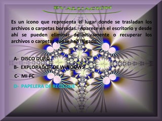 Es un icono que representa el lugar donde se trasladan los
archivos o carpetas borradas. Aparece en el escritorio y desde
ahí se pueden eliminar definitivamente o recuperar los
archivos o carpetas que le han llegado.


 A- DISCO DURO
 B- EXPLORADOR DE WINDOWS
 C- MI PC
 D- PAPELERA DE RECICLAJE
 