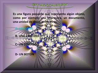 Es una figura pequeña que representa algún objeto,
como por ejemplo una impresora, un documento,
una unidad de disco, entre otros.

 A- UN ICONO

 B- UNA VENTANA

 C- UN COMANDO


 D- UN BOTÓN
 