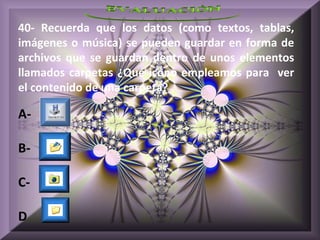 40- Recuerda que los datos (como textos, tablas,
imágenes o música) se pueden guardar en forma de
archivos que se guardan dentro de unos elementos
llamados carpetas ¿Qué icono empleamos para ver
el contenido de una carpeta?

A-

B-

C-

D
 