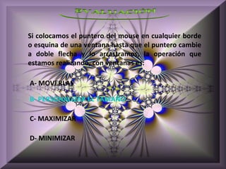 Si colocamos el puntero del mouse en cualquier borde
o esquina de una ventana hasta que el puntero cambie
a doble flecha y lo arrastramos, la operación que
estamos realizando, con ventanas es:

A- MOVERLAS

B- PERSONALIZAR EL TAMAÑO

C- MAXIMIZAR

D- MINIMIZAR
 