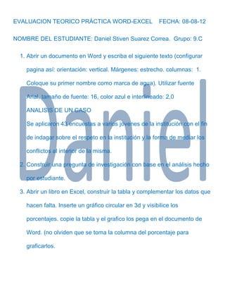 EVALUACION TEORICO PRÁCTICA WORD-EXCEL                     FECHA: 08-08-12

NOMBRE DEL ESTUDIANTE: Daniel Stiven Suarez Correa. Grupo: 9.C

  1. Abrir un documento en Word y escriba el siguiente texto (configurar

    pagina así: orientación: vertical. Márgenes: estrecho. columnas: 1.

    Coloque su primer nombre como marca de agua). Utilizar fuente

    Arial, tamaño de fuente: 16, color azul e interlineado: 2,0

    ANALISIS DE UN CASO

    Se aplicaron 43 encuestas a varios jóvenes de la institución con el fin

    de indagar sobre el respeto en la institución y la forma de mediar los

    conflictos al interior de la misma.

  2. Construir una pregunta de investigación con base en el análisis hecho

    por estudiante.

  3. Abrir un libro en Excel, construir la tabla y complementar los datos que

    hacen falta. Inserte un gráfico circular en 3d y visibilice los

    porcentajes. copie la tabla y el grafico los pega en el documento de

    Word. (no olviden que se toma la columna del porcentaje para

    graficarlos.
 