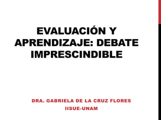 EVALUACIÓN Y
APRENDIZAJE: DEBATE
IMPRESCINDIBLE
DRA. GABRIELA DE LA CRUZ FLORES
IISUE-UNAM
 