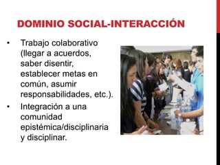 DOMINIO SOCIAL-INTERACCIÓN
• Trabajo colaborativo
(llegar a acuerdos,
saber disentir,
establecer metas en
común, asumir
responsabilidades, etc.).
• Integración a una
comunidad
epistémica/disciplinaria
y disciplinar.
 