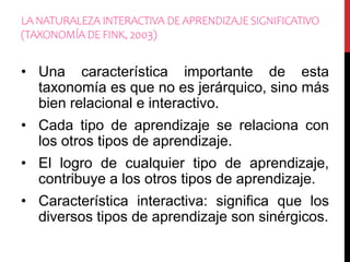 LA NATURALEZA INTERACTIVA DE APRENDIZAJE SIGNIFICATIVO
(TAXONOMÍA DE FINK, 2003)
• Una característica importante de esta
taxonomía es que no es jerárquico, sino más
bien relacional e interactivo.
• Cada tipo de aprendizaje se relaciona con
los otros tipos de aprendizaje.
• El logro de cualquier tipo de aprendizaje,
contribuye a los otros tipos de aprendizaje.
• Característica interactiva: significa que los
diversos tipos de aprendizaje son sinérgicos.
 