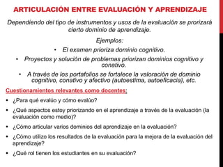 ARTICULACIÓN ENTRE EVALUACIÓN Y APRENDIZAJE
Dependiendo del tipo de instrumentos y usos de la evaluación se prorizará
cierto dominio de aprendizaje.
Ejemplos:
• El examen prioriza dominio cognitivo.
• Proyectos y solución de problemas priorizan dominios cognitivo y
conativo.
• A través de los portafolios se fortalece la valoración de dominio
cognitivo, conativo y afectivo (autoestima, autoeficacia), etc.
Cuestionamientos relevantes como docentes:
 ¿Para qué evalúo y cómo evalúo?
 ¿Qué aspectos estoy priorizando en el aprendizaje a través de la evaluación (la
evaluación como medio)?
 ¿Cómo articular varios dominios del aprendizaje en la evaluación?
 ¿Cómo utilizo los resultados de la evaluación para la mejora de la evaluación del
aprendizaje?
 ¿Qué rol tienen los estudiantes en su evaluación?
 