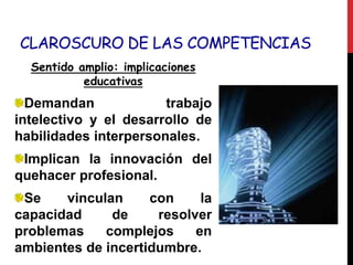 CLAROSCURO DE LAS COMPETENCIAS
Sentido amplio: implicaciones
educativas
Demandan trabajo
intelectivo y el desarrollo de
habilidades interpersonales.
Implican la innovación del
quehacer profesional.
Se vinculan con la
capacidad de resolver
problemas complejos en
ambientes de incertidumbre.
 