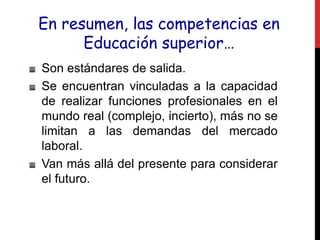 En resumen, las competencias en
Educación superior…
Son estándares de salida.
Se encuentran vinculadas a la capacidad
de realizar funciones profesionales en el
mundo real (complejo, incierto), más no se
limitan a las demandas del mercado
laboral.
Van más allá del presente para considerar
el futuro.
 