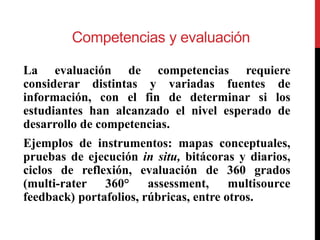 Competencias y evaluación
La evaluación de competencias requiere
considerar distintas y variadas fuentes de
información, con el fin de determinar si los
estudiantes han alcanzado el nivel esperado de
desarrollo de competencias.
Ejemplos de instrumentos: mapas conceptuales,
pruebas de ejecución in situ, bitácoras y diarios,
ciclos de reflexión, evaluación de 360 grados
(multi-rater 360° assessment, multisource
feedback) portafolios, rúbricas, entre otros.
 