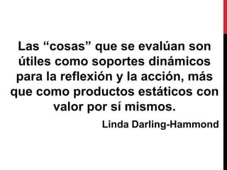Las “cosas” que se evalúan son
útiles como soportes dinámicos
para la reflexión y la acción, más
que como productos estáticos con
valor por sí mismos.
Linda Darling-Hammond
 