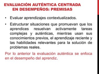 EVALUACIÓN AUTÉNTICA CENTRADA
EN DESEMPEÑOS: PREMISAS
• Evaluar aprendizajes contextualizados.
• Estructurar situaciones que promuevan que los
aprendices resuelvan activamente tareas
complejas y auténticas, mientras usan sus
conocimientos previos, el aprendizaje reciente y
las habilidades relevantes para la solución de
problemas reales.
Por lo anterior la evaluación auténtica se enfoca
en el desempeño del aprendiz.
 
