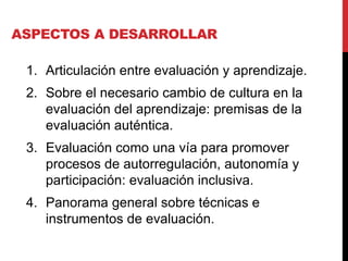 ASPECTOS A DESARROLLAR
1. Articulación entre evaluación y aprendizaje.
2. Sobre el necesario cambio de cultura en la
evaluación del aprendizaje: premisas de la
evaluación auténtica.
3. Evaluación como una vía para promover
procesos de autorregulación, autonomía y
participación: evaluación inclusiva.
4. Panorama general sobre técnicas e
instrumentos de evaluación.
 