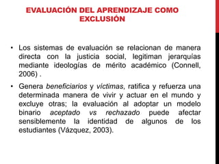 EVALUACIÓN DEL APRENDIZAJE COMO
EXCLUSIÓN
• Los sistemas de evaluación se relacionan de manera
directa con la justicia social, legitiman jerarquías
mediante ideologías de mérito académico (Connell,
2006) .
• Genera beneficiarios y víctimas, ratifica y refuerza una
determinada manera de vivir y actuar en el mundo y
excluye otras; la evaluación al adoptar un modelo
binario aceptado vs rechazado puede afectar
sensiblemente la identidad de algunos de los
estudiantes (Vázquez, 2003).
 