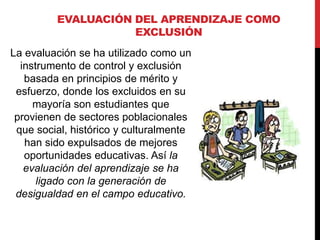 EVALUACIÓN DEL APRENDIZAJE COMO
EXCLUSIÓN
La evaluación se ha utilizado como un
instrumento de control y exclusión
basada en principios de mérito y
esfuerzo, donde los excluidos en su
mayoría son estudiantes que
provienen de sectores poblacionales
que social, histórico y culturalmente
han sido expulsados de mejores
oportunidades educativas. Así la
evaluación del aprendizaje se ha
ligado con la generación de
desigualdad en el campo educativo.
 