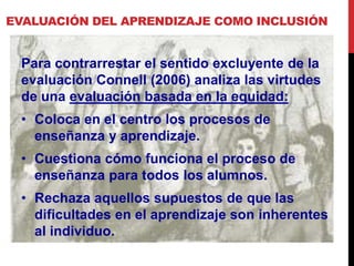 EVALUACIÓN DEL APRENDIZAJE COMO INCLUSIÓN
Para contrarrestar el sentido excluyente de la
evaluación Connell (2006) analiza las virtudes
de una evaluación basada en la equidad:
• Coloca en el centro los procesos de
enseñanza y aprendizaje.
• Cuestiona cómo funciona el proceso de
enseñanza para todos los alumnos.
• Rechaza aquellos supuestos de que las
dificultades en el aprendizaje son inherentes
al individuo.
 