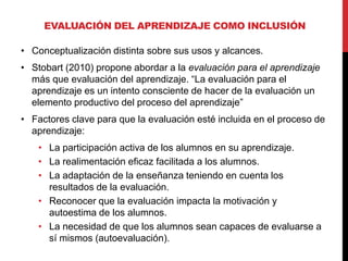 • Conceptualización distinta sobre sus usos y alcances.
• Stobart (2010) propone abordar a la evaluación para el aprendizaje
más que evaluación del aprendizaje. “La evaluación para el
aprendizaje es un intento consciente de hacer de la evaluación un
elemento productivo del proceso del aprendizaje”
• Factores clave para que la evaluación esté incluida en el proceso de
aprendizaje:
• La participación activa de los alumnos en su aprendizaje.
• La realimentación eficaz facilitada a los alumnos.
• La adaptación de la enseñanza teniendo en cuenta los
resultados de la evaluación.
• Reconocer que la evaluación impacta la motivación y
autoestima de los alumnos.
• La necesidad de que los alumnos sean capaces de evaluarse a
sí mismos (autoevaluación).
EVALUACIÓN DEL APRENDIZAJE COMO INCLUSIÓN
 