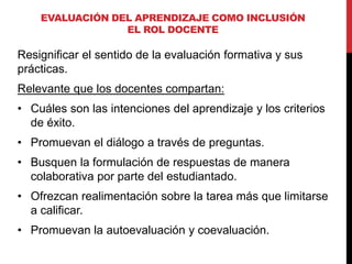 Resignificar el sentido de la evaluación formativa y sus
prácticas.
Relevante que los docentes compartan:
• Cuáles son las intenciones del aprendizaje y los criterios
de éxito.
• Promuevan el diálogo a través de preguntas.
• Busquen la formulación de respuestas de manera
colaborativa por parte del estudiantado.
• Ofrezcan realimentación sobre la tarea más que limitarse
a calificar.
• Promuevan la autoevaluación y coevaluación.
EVALUACIÓN DEL APRENDIZAJE COMO INCLUSIÓN
EL ROL DOCENTE
 