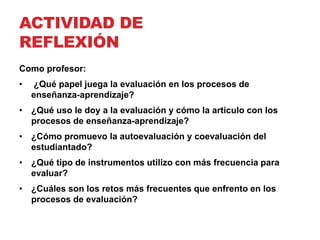 ACTIVIDAD DE
REFLEXIÓN
Como profesor:
• ¿Qué papel juega la evaluación en los procesos de
enseñanza-aprendizaje?
• ¿Qué uso le doy a la evaluación y cómo la articulo con los
procesos de enseñanza-aprendizaje?
• ¿Cómo promuevo la autoevaluación y coevaluación del
estudiantado?
• ¿Qué tipo de instrumentos utilizo con más frecuencia para
evaluar?
• ¿Cuáles son los retos más frecuentes que enfrento en los
procesos de evaluación?
 