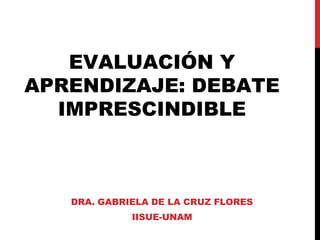 EVALUACIÓN Y
APRENDIZAJE: DEBATE
IMPRESCINDIBLE
DRA. GABRIELA DE LA CRUZ FLORES
IISUE-UNAM
 