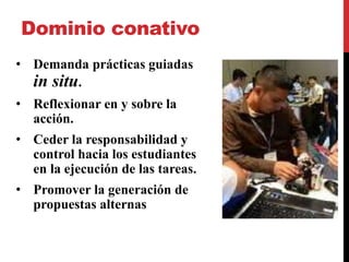 Dominio conativo
• Demanda prácticas guiadas
in situ.
• Reflexionar en y sobre la
acción.
• Ceder la responsabilidad y
control hacia los estudiantes
en la ejecución de las tareas.
• Promover la generación de
propuestas alternas
 